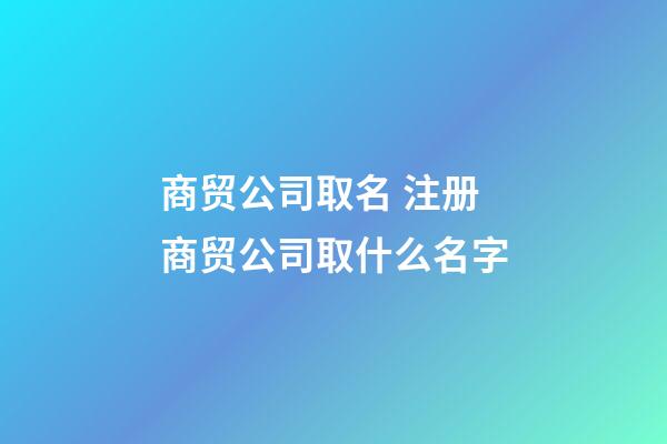 商贸公司取名 注册商贸公司取什么名字-第1张-公司起名-玄机派